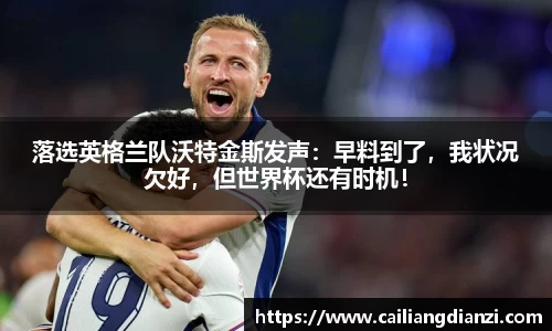 落选英格兰队沃特金斯发声：早料到了，我状况欠好，但世界杯还有时机！